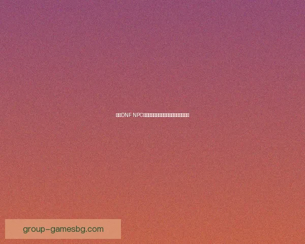 基于DNF NPC角色系统的创新设计与玩家互动体验探讨